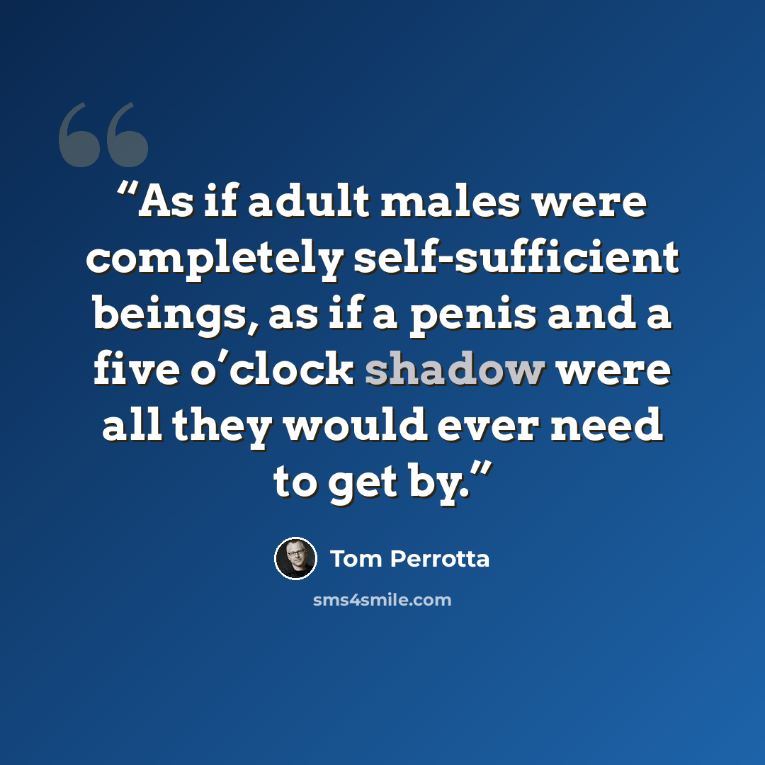 “As if adult males were completely self-sufficient beings, as if a penis and a five o’clock shadow were all they would ever need to get by.” quote by Tom Perrotta