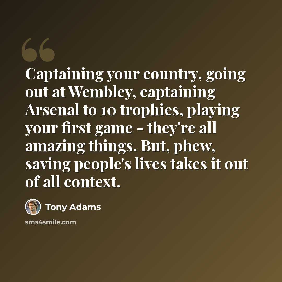 “Captaining your country, going out at Wembley, captaining Arsenal to 10 trophies, playing your first game - they're all amazing things. But, phew, saving people's lives takes it out of all context.” quote by Tony Adams