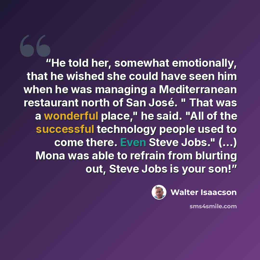 “He told her, somewhat emotionally, that he wished she could have seen him when he was managing a Mediterranean restaurant north of San José. " That was a wonderful place," he said. "All of the successful technology people used to come there. Even Steve Jobs." (…) Mona was able to refrain from…” quote by Walter Isaacson