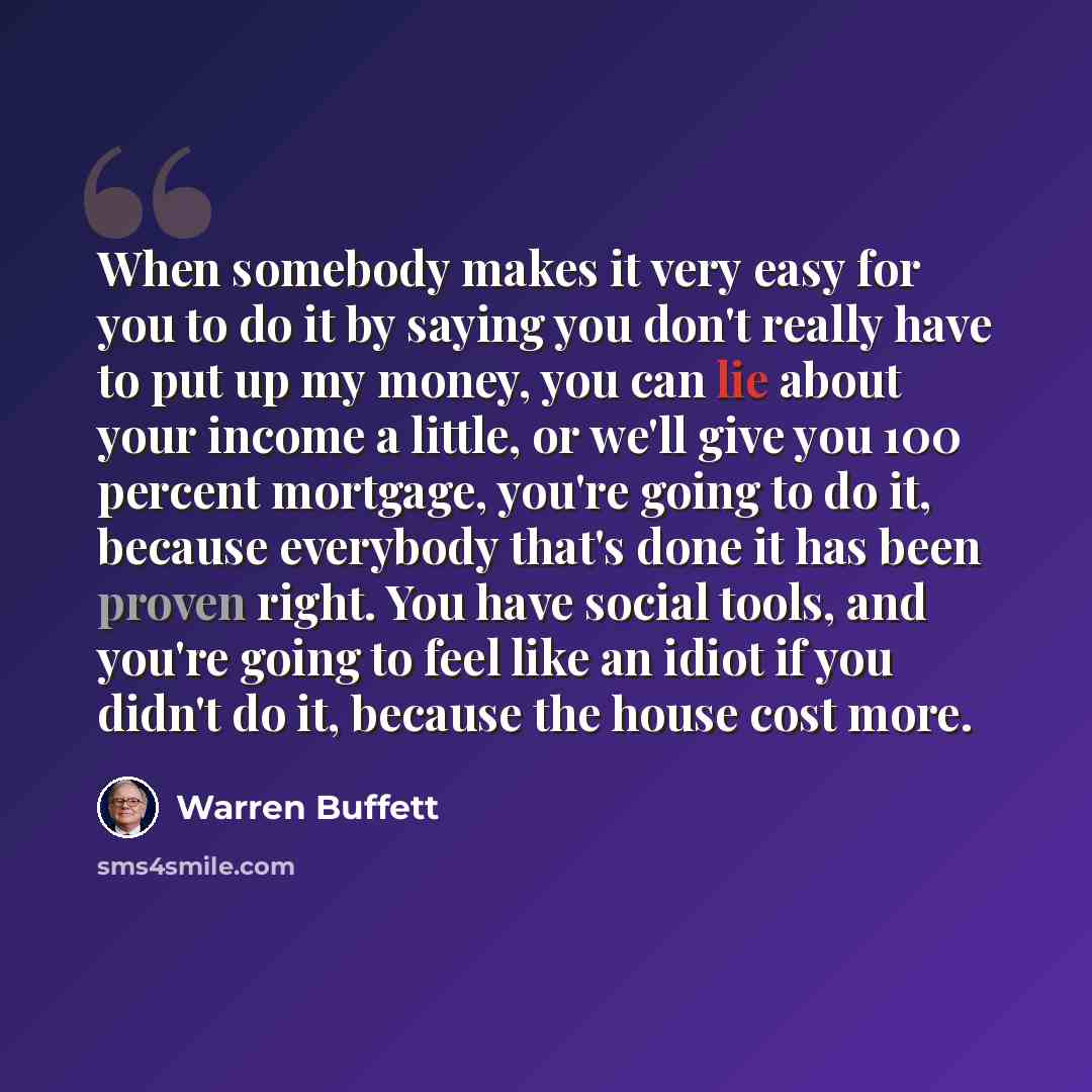 “When somebody makes it very easy for you to do it by saying you don't really have to put up my money, you can lie about your income a little, or we'll give you 100 percent mortgage, you're going to do it, because everybody that's done it has been proven right. You have social tools, and you're…” quote by Warren Buffett