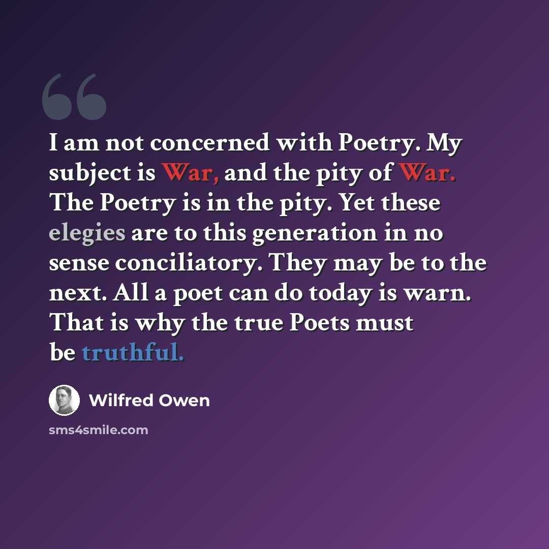 “I am not concerned with Poetry. My subject is War, and the pity of War. The Poetry is in the pity. Yet these elegies are to this generation in no sense conciliatory. They may be to the next. All a poet can do today is warn. That is why the true Poets must be truthful.” quote by Wilfred Owen