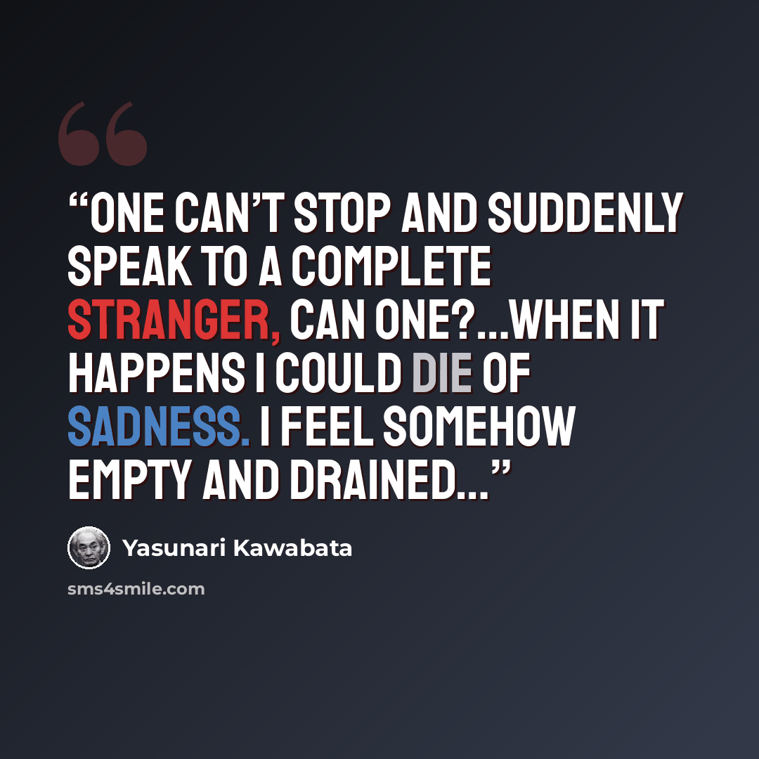“One can’t stop and suddenly speak to a complete stranger, can one?…When it happens I could die of sadness. I feel somehow empty and drained…” quote by Yasunari Kawabata