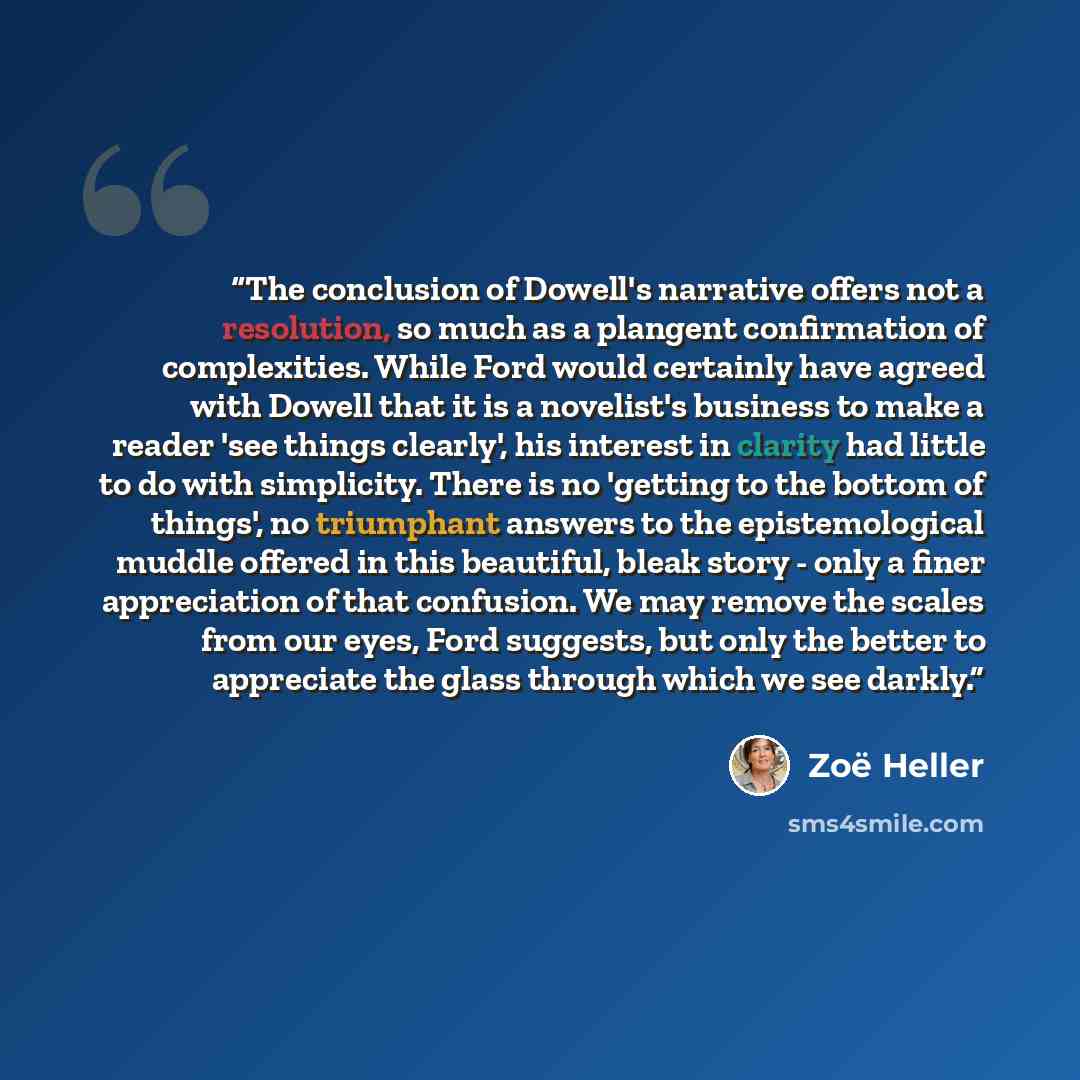 “The conclusion of Dowell's narrative offers not a resolution, so much as a plangent confirmation of complexities. While Ford would certainly have agreed with Dowell that it is a novelist's business to make a reader 'see things clearly', his interest in clarity had little to do with simplicity…” quote by Zoë Heller