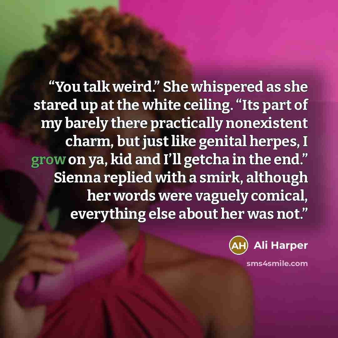 “You talk weird.” She whispered as she stared up at the white ceiling. “Its part of my barely there practically nonexistent charm, but just like genital herpes, I grow on ya, kid and I’ll getcha in the end.” Sienna replied with a smirk, although her words were vaguely comical, everything else about…” quote by Ali Harper