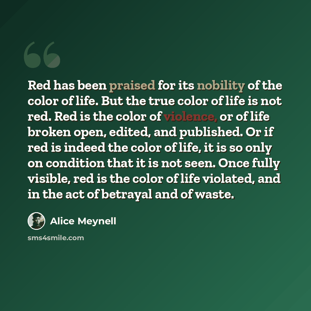 “Red has been praised for its nobility of the color of life. But the true color of life is not red. Red is the color of violence, or of life broken open, edited, and published. Or if red is indeed the color of life, it is so only on condition that it is not seen. Once fully visible, red is the…” quote by Alice Meynell