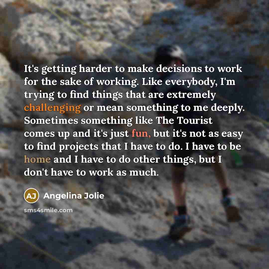 “It's getting harder to make decisions to work for the sake of working. Like everybody, I'm trying to find things that are extremely challenging or mean something to me deeply. Sometimes something like The Tourist comes up and it's just fun, but it's not as easy to find projects that I have to do…” quote by Angelina Jolie