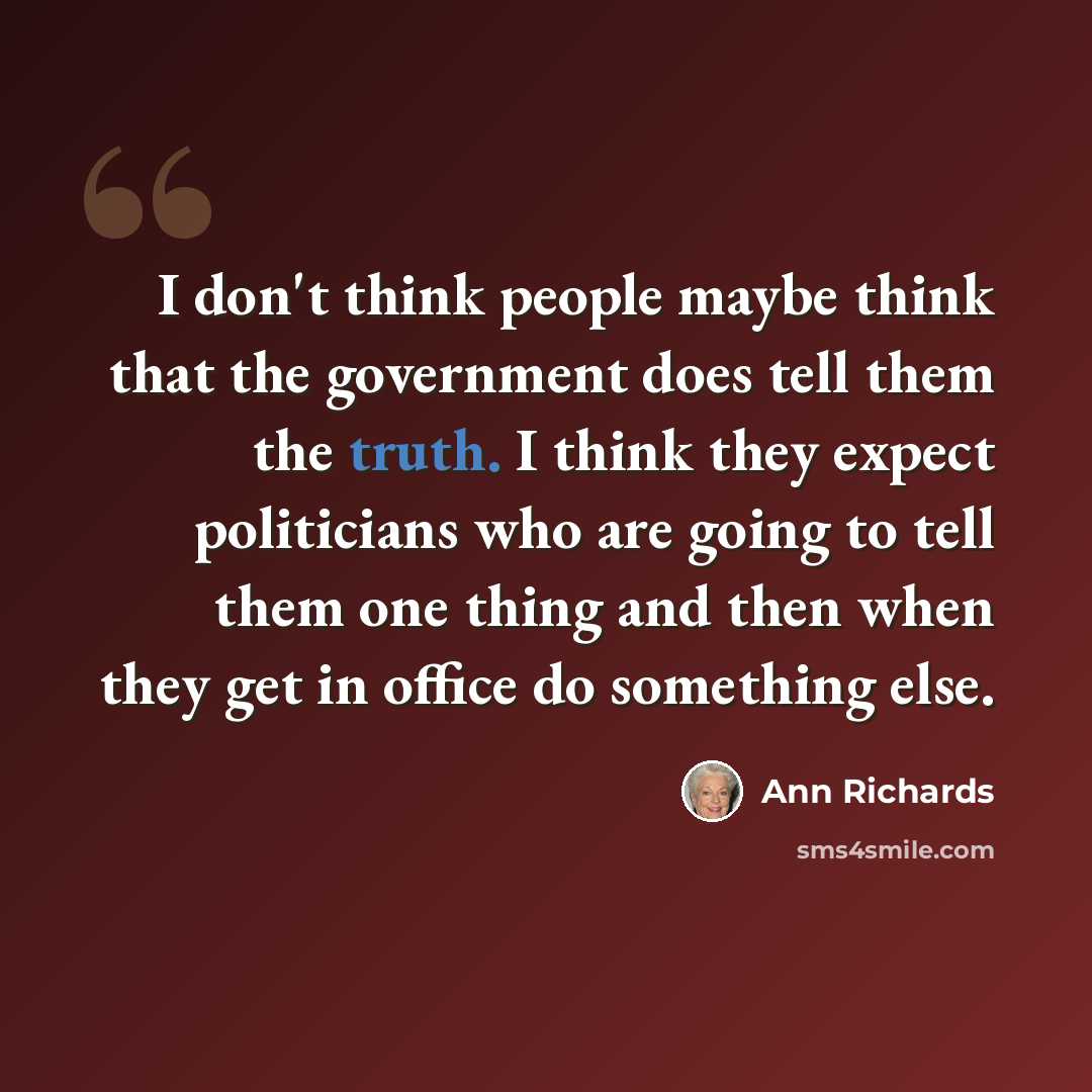 “I don't think people maybe think that the government does tell them the truth. I think they expect politicians who are going to tell them one thing and then when they get in office do something else.” quote by Ann Richards