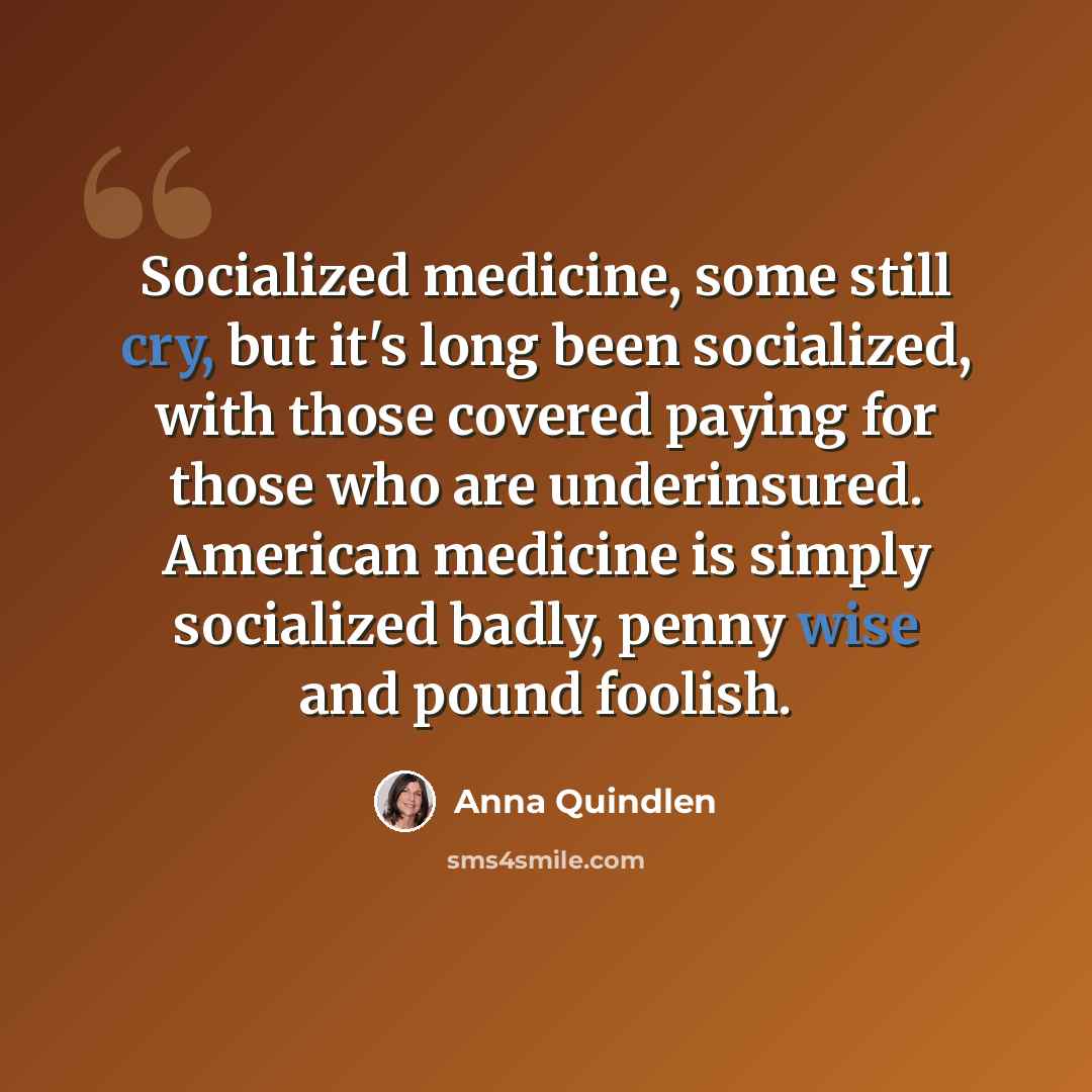 “Socialized medicine, some still cry, but it's long been socialized, with those covered paying for those who are underinsured. American medicine is simply socialized badly, penny wise and pound foolish.” quote by Anna Quindlen