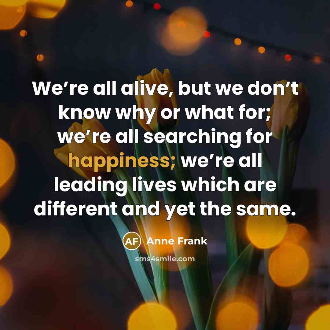 “We’re all alive, but we don’t know why or what for; we’re all searching for happiness; we’re all leading lives which are different and yet the same.” quote by Anne Frank
