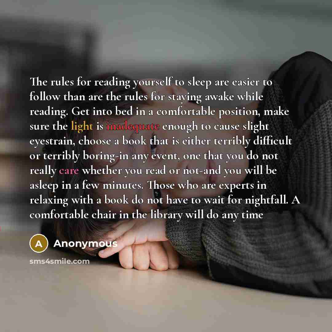 “The rules for reading yourself to sleep are easier to follow than are the rules for staying awake while reading. Get into bed in a comfortable position, make sure the light is inadequate enough to cause slight eyestrain, choose a book that is either terribly difficult or terribly boring-in any…” quote by Anonymous
