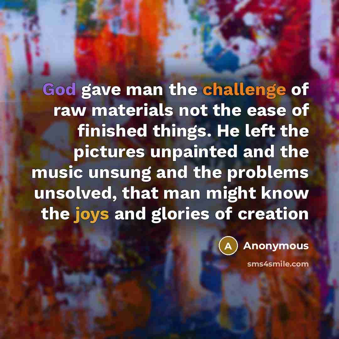 “God gave man the challenge of raw materials not the ease of finished things. He left the pictures unpainted and the music unsung and the problems unsolved, that man might know the joys and glories of creation” quote by Anonymous