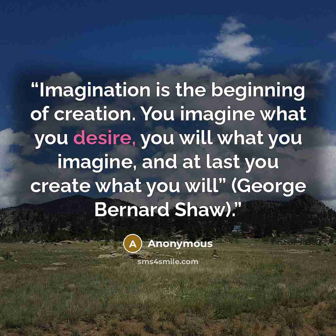 “Imagination is the beginning of creation. You imagine what you desire, you will what you imagine, and at last you create what you will” (George Bernard Shaw).” quote by Anonymous