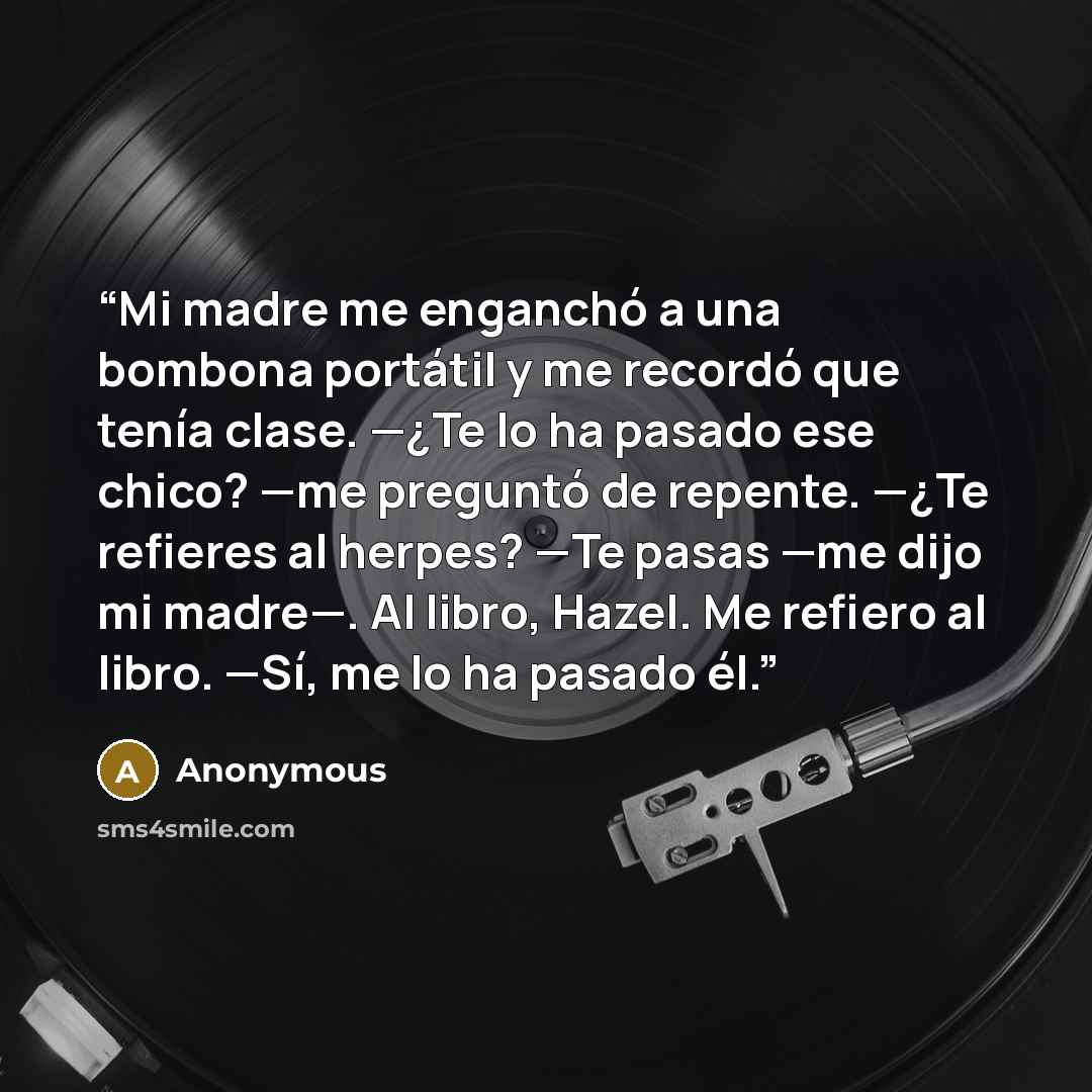 “Mi madre me enganchó a una bombona portátil y me recordó que tenía clase. —¿Te lo ha pasado ese chico? —me preguntó de repente. —¿Te refieres al herpes? —Te pasas —me dijo mi madre—. Al libro, Hazel. Me refiero al libro. —Sí, me lo ha pasado él.” quote by Anonymous