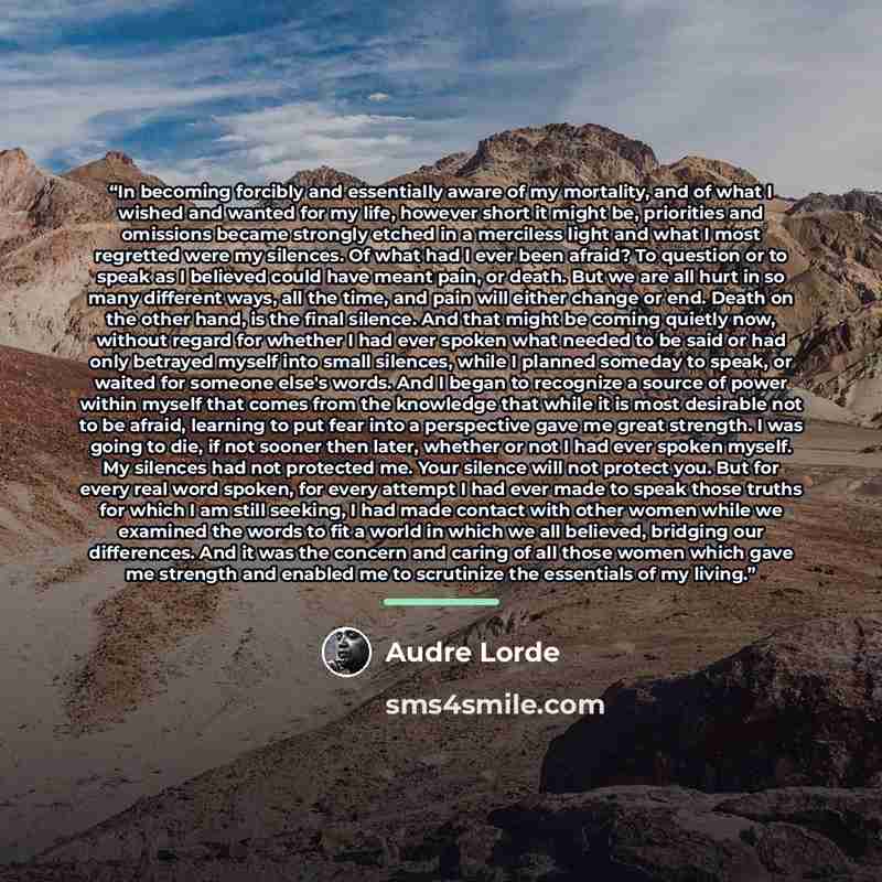 “In becoming forcibly and essentially aware of my mortality, and of what I wished and wanted for my life, however short it might be, priorities and omissions became strongly etched in a merciless light and what I most regretted were my silences. Of what had I ever been afraid? To question or to…” quote by Audre Lorde