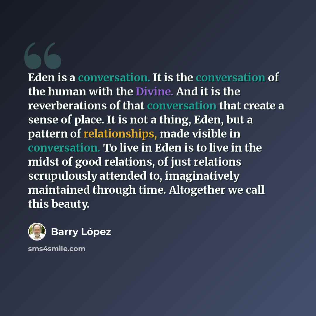 “Eden is a conversation. It is the conversation of the human with the Divine. And it is the reverberations of that conversation that create a sense of place. It is not a thing, Eden, but a pattern of relationships, made visible in conversation. To live in Eden is to live in the midst of good…” quote by Barry Lopez