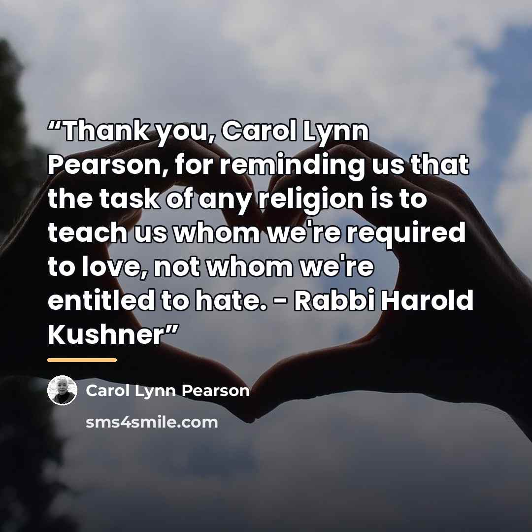 “Thank you, Carol Lynn Pearson, for reminding us that the task of any religion is to teach us whom we're required to love, not whom we're entitled to hate. - Rabbi Harold Kushner” quote by Carol Lynn Pearson