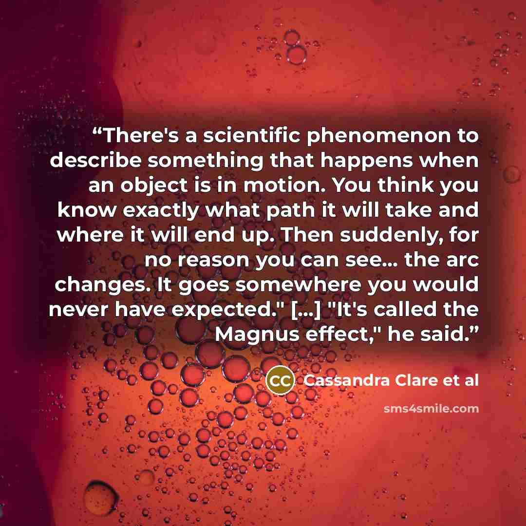 “There's a scientific phenomenon to describe something that happens when an object is in motion. You think you know exactly what path it will take and where it will end up. Then suddenly, for no reason you can see… the arc changes. It goes somewhere you would never have expected." […] "It's called…” quote by Cassandra Clare et al