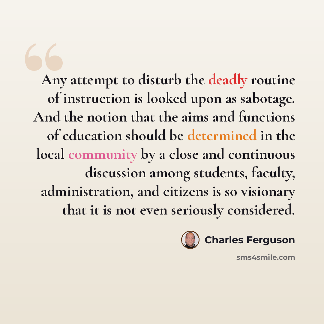 “Any attempt to disturb the deadly routine of instruction is looked upon as sabotage. And the notion that the aims and functions of education should be determined in the local community by a close and continuous discussion among students, faculty, administration, and citizens is so visionary that…” quote by Charles Ferguson