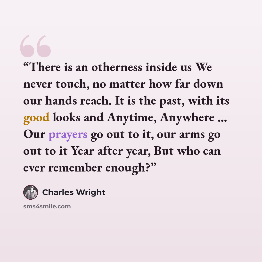 “There is an otherness inside us We never touch, no matter how far down our hands reach. It is the past, with its good looks and Anytime, Anywhere ... Our prayers go out to it, our arms go out to it Year after year, But who can ever remember enough?” quote by Charles Wright