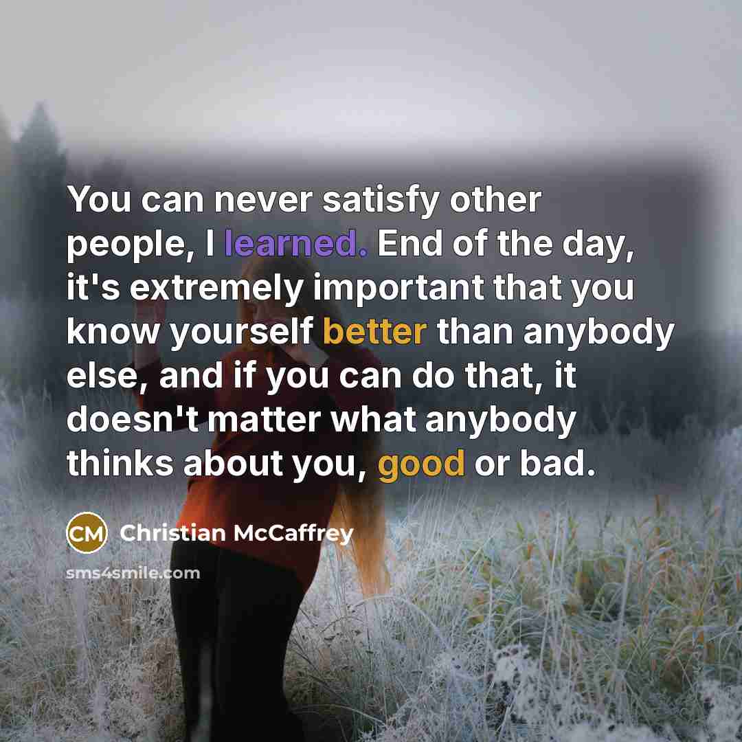 “You can never satisfy other people, I learned. End of the day, it's extremely important that you know yourself better than anybody else, and if you can do that, it doesn't matter what anybody thinks about you, good or bad.” quote by Christian McCaffrey