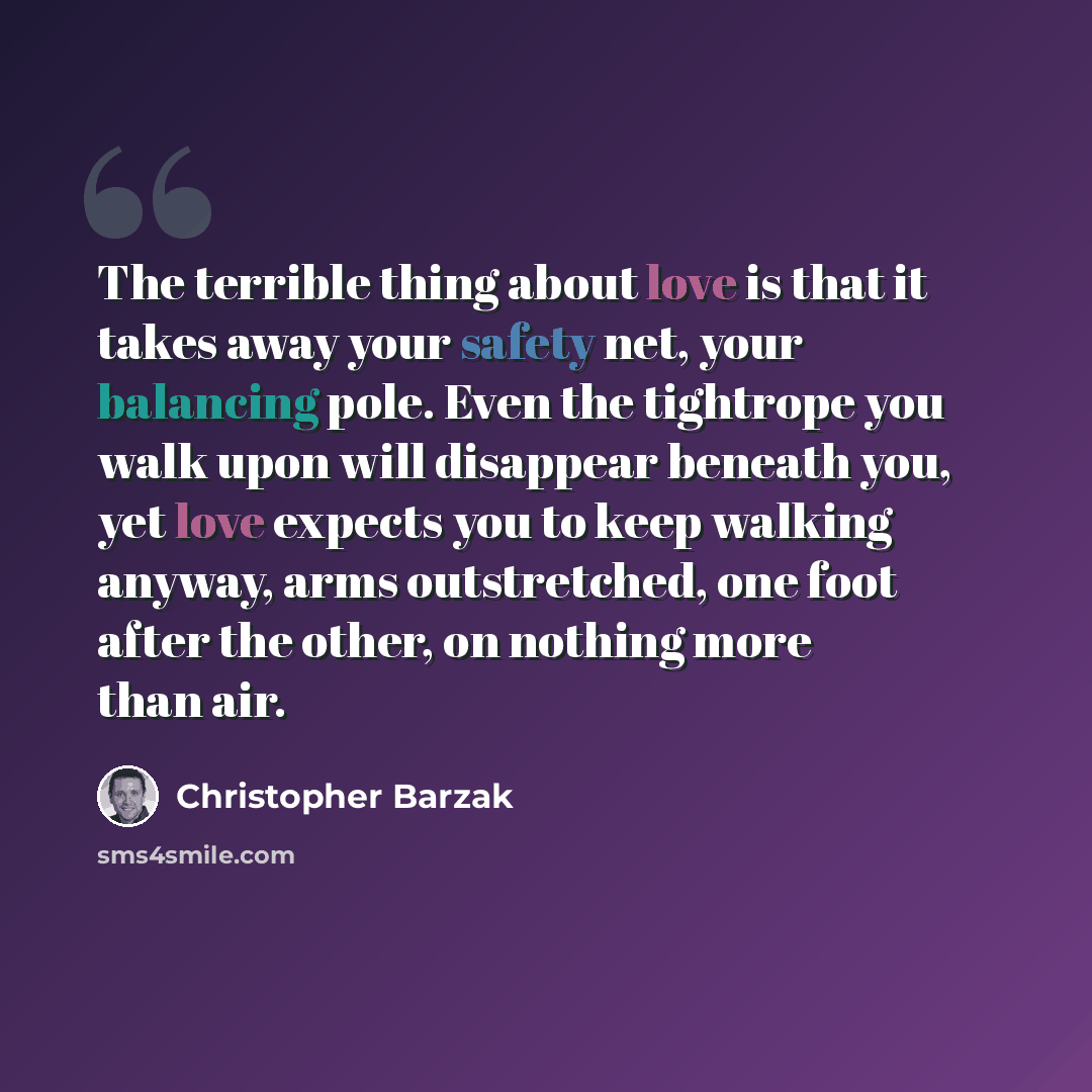 “The terrible thing about love is that it takes away your safety net, your balancing pole. Even the tightrope you walk upon will disappear beneath you, yet love expects you to keep walking anyway, arms outstretched, one foot after the other, on nothing more than air.” quote by Christopher Barzak