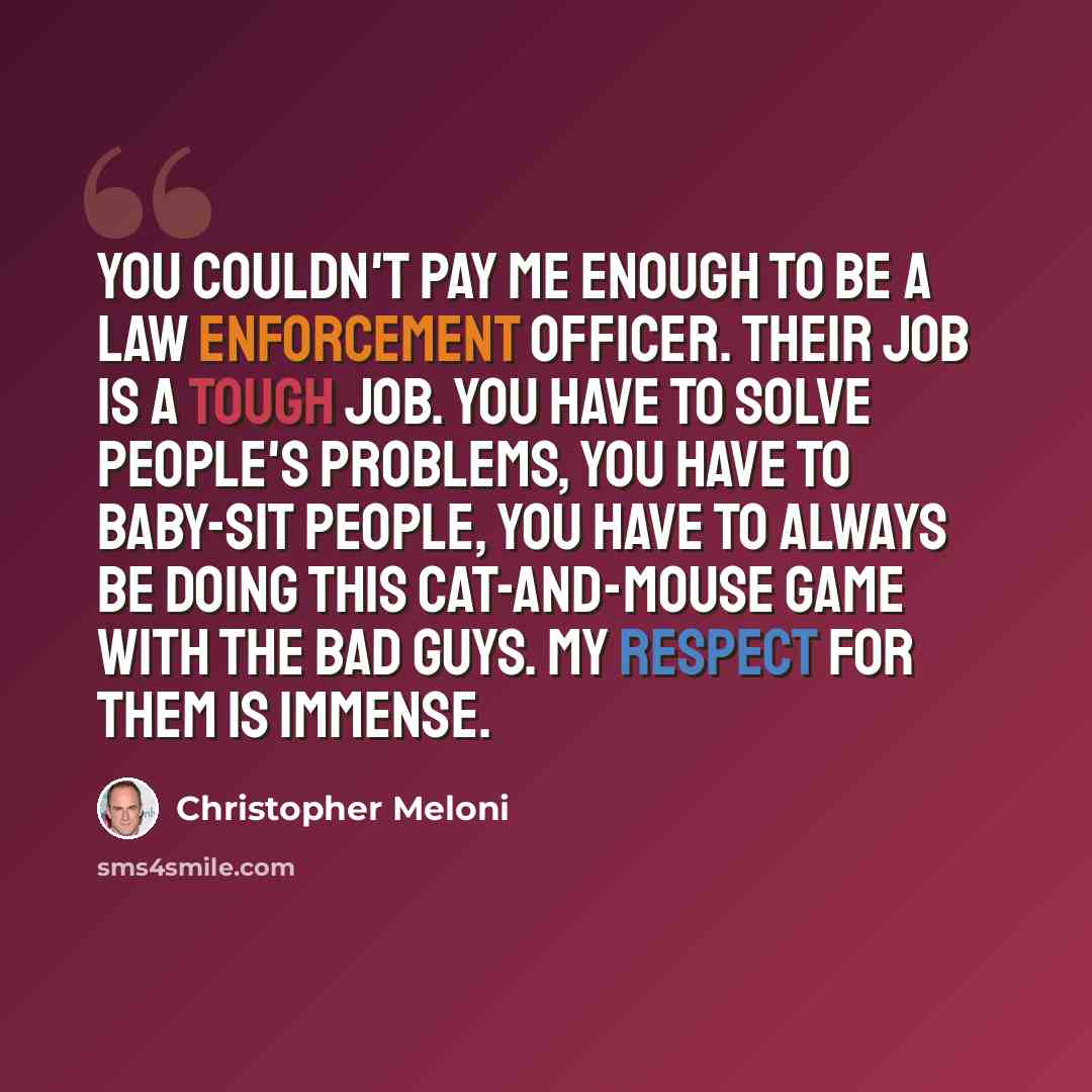 “You couldn't pay me enough to be a law enforcement officer. Their job is a tough job. You have to solve people's problems, you have to baby-sit people, you have to always be doing this cat-and-mouse game with the bad guys. My respect for them is immense.” quote by Christopher Meloni