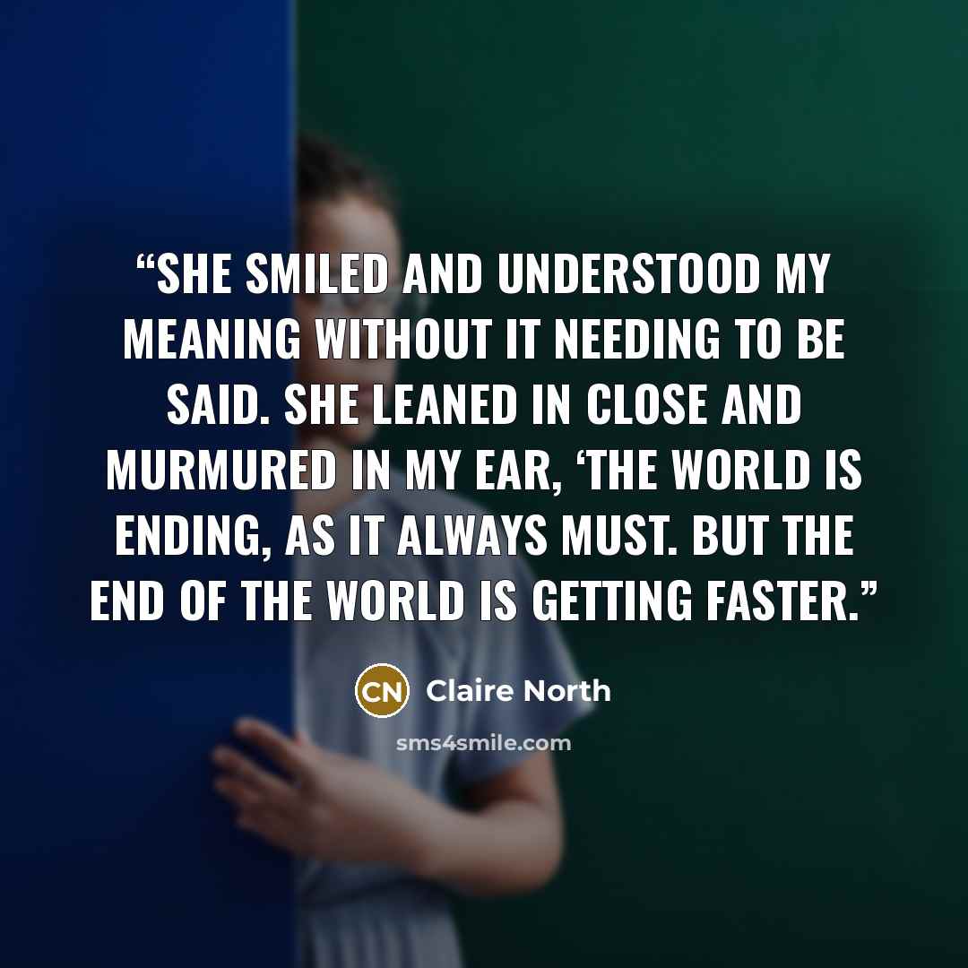 “She smiled and understood my meaning without it needing to be said. She leaned in close and murmured in my ear, ‘The world is ending, as it always must. But the end of the world is getting faster.” quote by Claire North