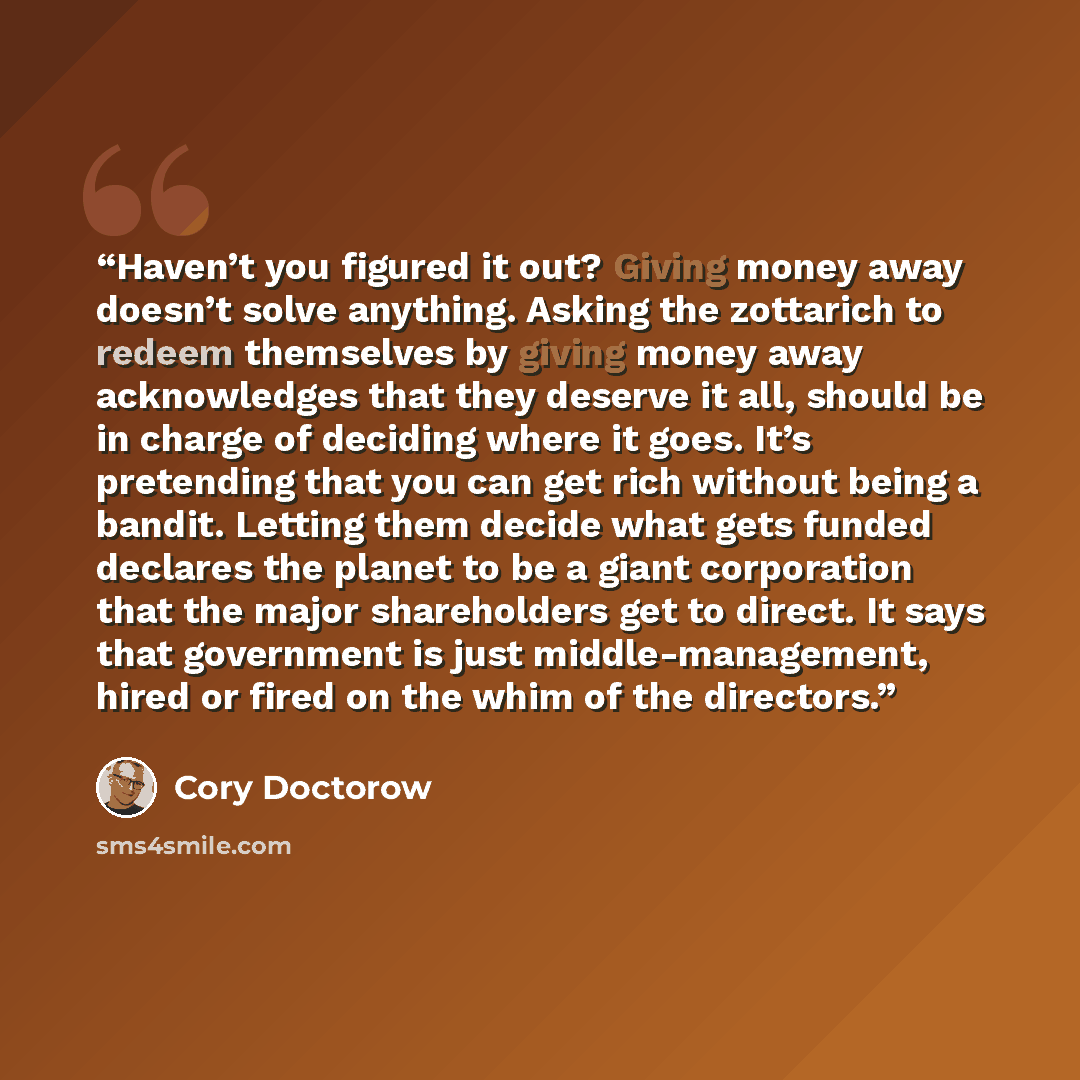 “Haven’t you figured it out? Giving money away doesn’t solve anything. Asking the zottarich to redeem themselves by giving money away acknowledges that they deserve it all, should be in charge of deciding where it goes. It’s pretending that you can get rich without being a bandit. Letting them…” quote by Cory Doctorow