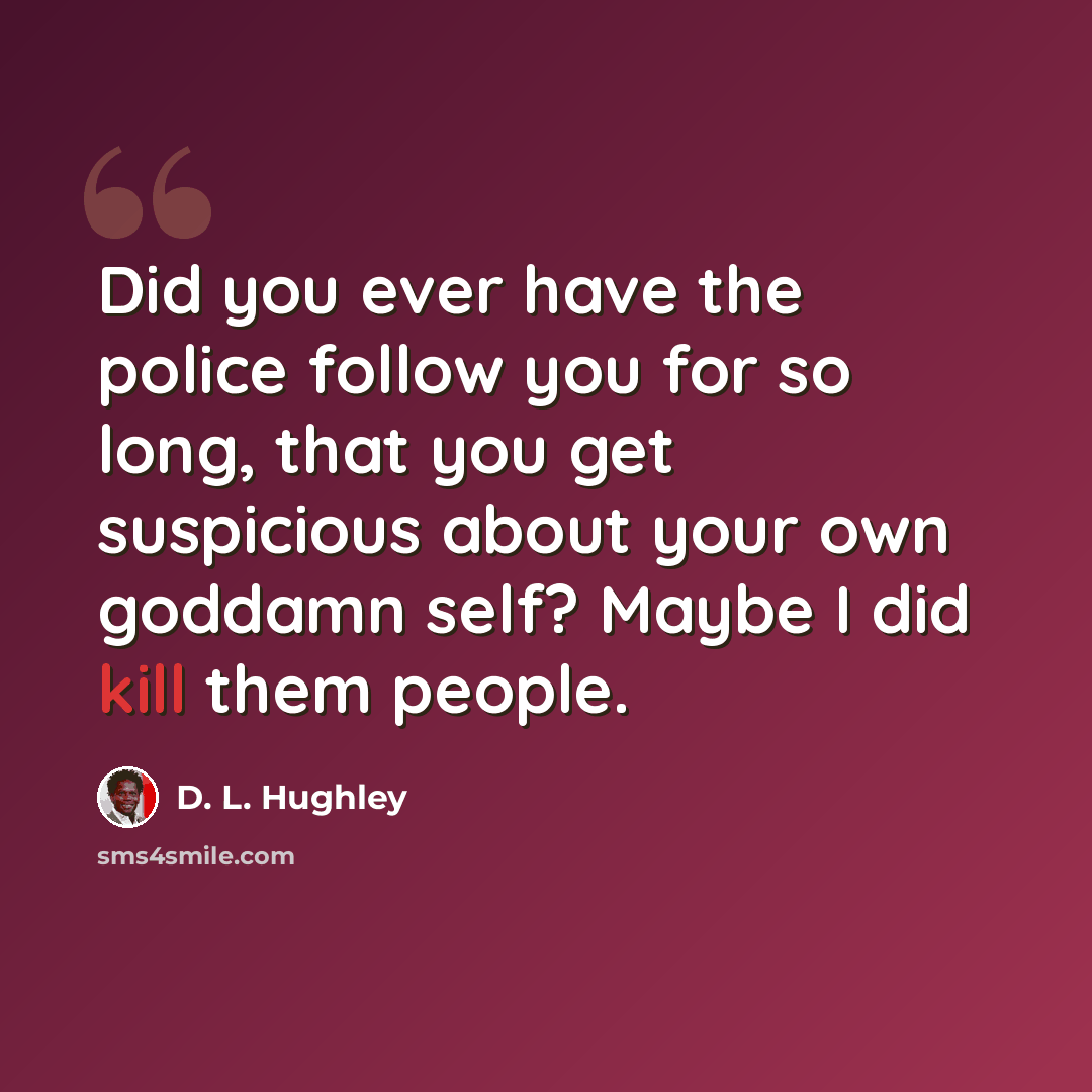 “Did you ever have the police follow you for so long, that you get suspicious about your own goddamn self? Maybe I did kill them people.” quote by D. L. Hughley