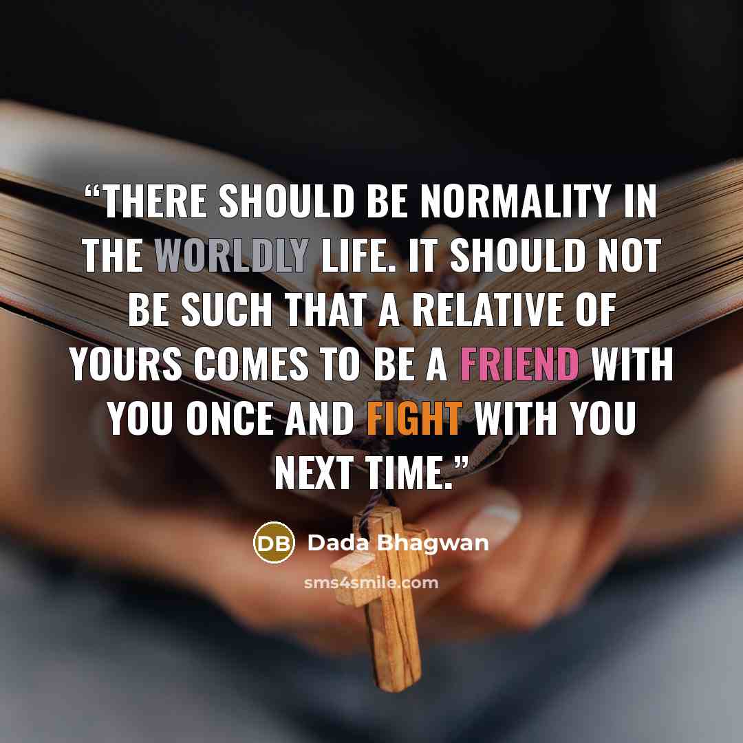 “There should be normality in the worldly life. It should not be such that a relative of yours comes to be a friend with you once and fight with you next time.” quote by Dada Bhagwan