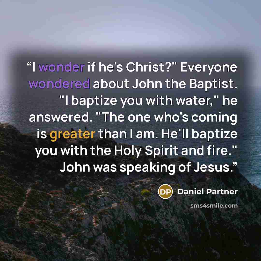 “I wonder if he's Christ?" Everyone wondered about John the Baptist. "I baptize you with water," he answered. "The one who's coming is greater than I am. He'll baptize you with the Holy Spirit and fire." John was speaking of Jesus.” quote by Daniel Partner