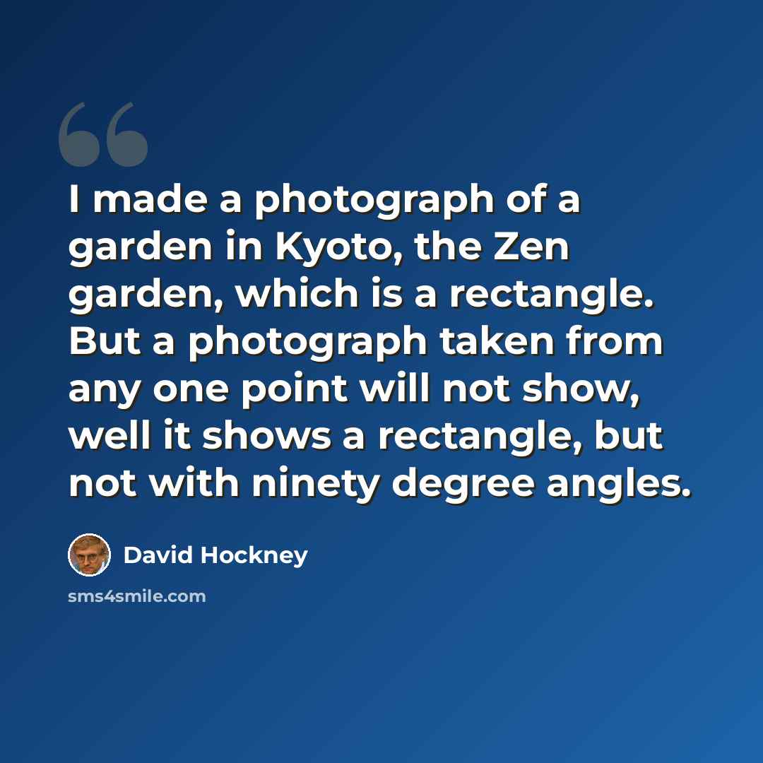 “I made a photograph of a garden in Kyoto, the Zen garden, which is a rectangle. But a photograph taken from any one point will not show, well it shows a rectangle, but not with ninety degree angles.” quote by David Hockney