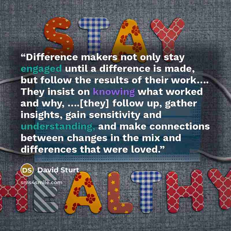 “Difference makers not only stay engaged until a difference is made, but follow the results of their work…. They insist on knowing what worked and why, ….[they] follow up, gather insights, gain sensitivity and understanding, and make connections between changes in the mix and differences that were…” quote by David Sturt