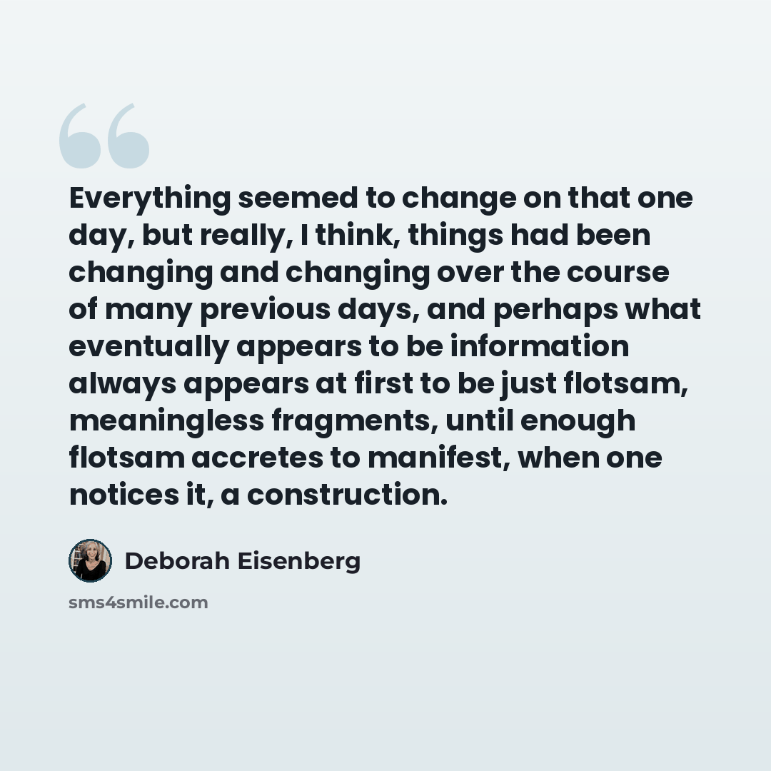 “Everything seemed to change on that one day, but really, I think, things had been changing and changing over the course of many previous days, and perhaps what eventually appears to be information always appears at first to be just flotsam, meaningless fragments, until enough flotsam accretes to…” quote by Deborah Eisenberg