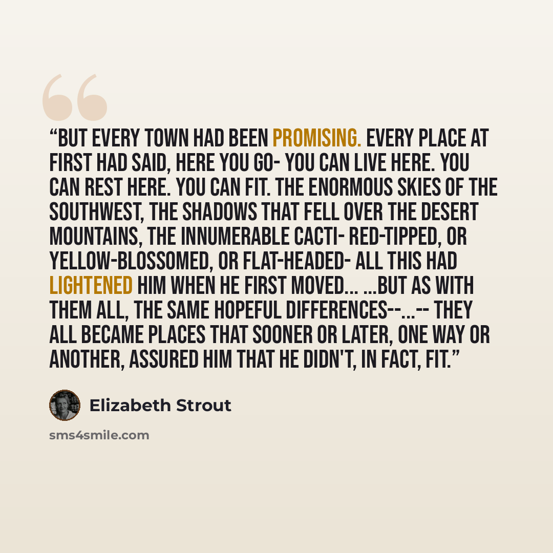 “But every town had been promising. Every place at first had said, Here you go- You can live here. You can rest here. You can fit. The enormous skies of the Southwest, the shadows that fell over the desert mountains, the innumerable cacti- red-tipped, or yellow-blossomed, or flat-headed- all this…” quote by Elizabeth Strout