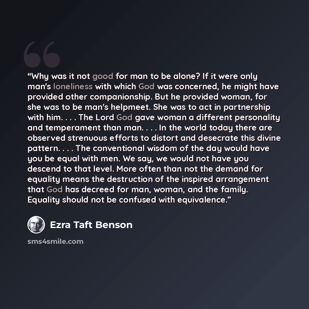 “Why was it not good for man to be alone? If it were only man's loneliness with which God was concerned, he might have provided other companionship. But he provided woman, for she was to be man's helpmeet. She was to act in partnership with him. . . . The Lord God gave woman a different personality…” quote by Ezra Taft Benson
