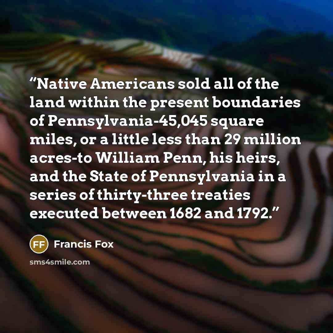 “Native Americans sold all of the land within the present boundaries of Pennsylvania-45,045 square miles, or a little less than 29 million acres-to William Penn, his heirs, and the State of Pennsylvania in a series of thirty-three treaties executed between 1682 and 1792.” quote by Francis Fox