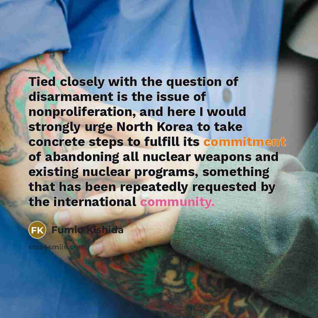 “Tied closely with the question of disarmament is the issue of nonproliferation, and here I would strongly urge North Korea to take concrete steps to fulfill its commitment of abandoning all nuclear weapons and existing nuclear programs, something that has been repeatedly requested by the…” quote by Fumio Kishida