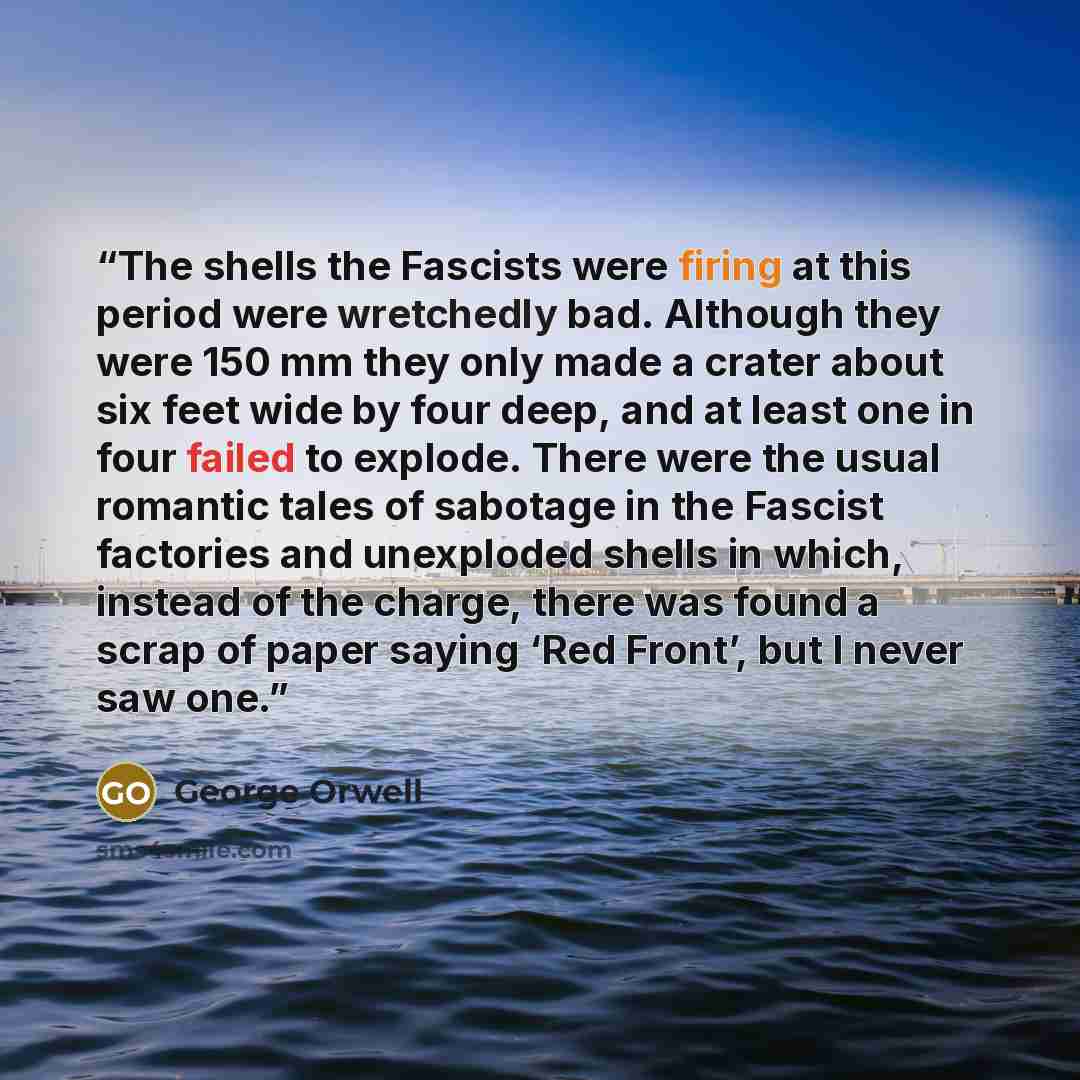 “The shells the Fascists were firing at this period were wretchedly bad. Although they were 150 mm they only made a crater about six feet wide by four deep, and at least one in four failed to explode. There were the usual romantic tales of sabotage in the Fascist factories and unexploded shells in…” quote by George Orwell