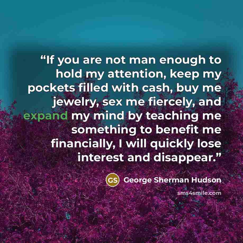 “If you are not man enough to hold my attention, keep my pockets filled with cash, buy me jewelry, sex me fiercely, and expand my mind by teaching me something to benefit me financially, I will quickly lose interest and disappear.” quote by George Sherman Hudson