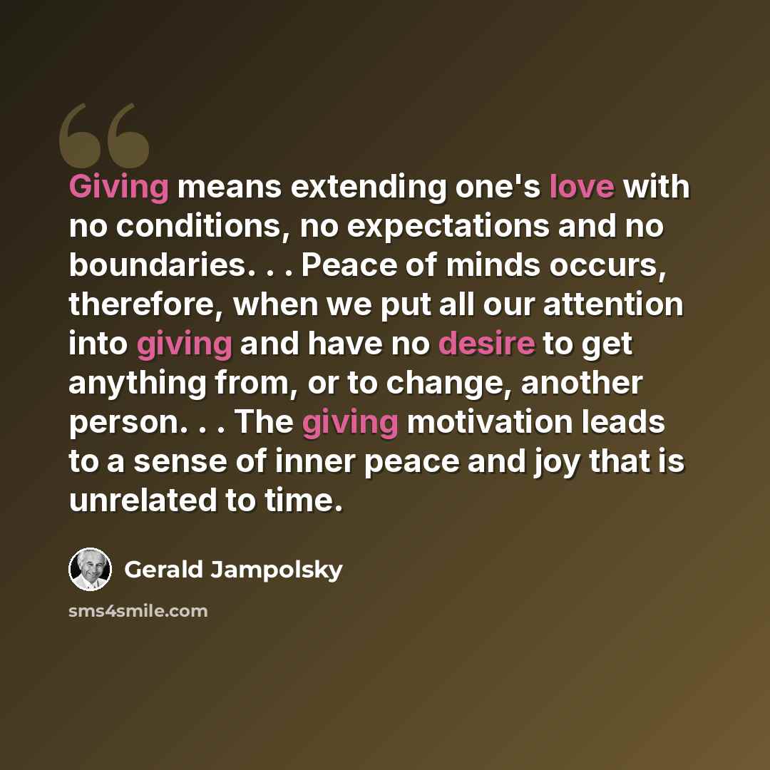 “Giving means extending one's love with no conditions, no expectations and no boundaries. . . Peace of minds occurs, therefore, when we put all our attention into giving and have no desire to get anything from, or to change, another person. . . The giving motivation leads to a sense of inner peace…” quote by Gerald Jampolsky