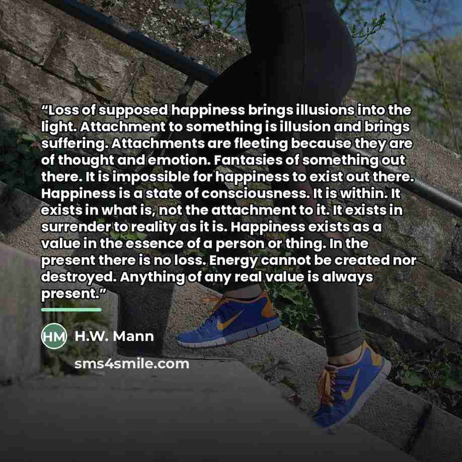 “Loss of supposed happiness brings illusions into the light. Attachment to something is illusion and brings suffering. Attachments are fleeting because they are of thought and emotion. Fantasies of something out there. It is impossible for happiness to exist out there. Happiness is a state of…” quote by Anonymous