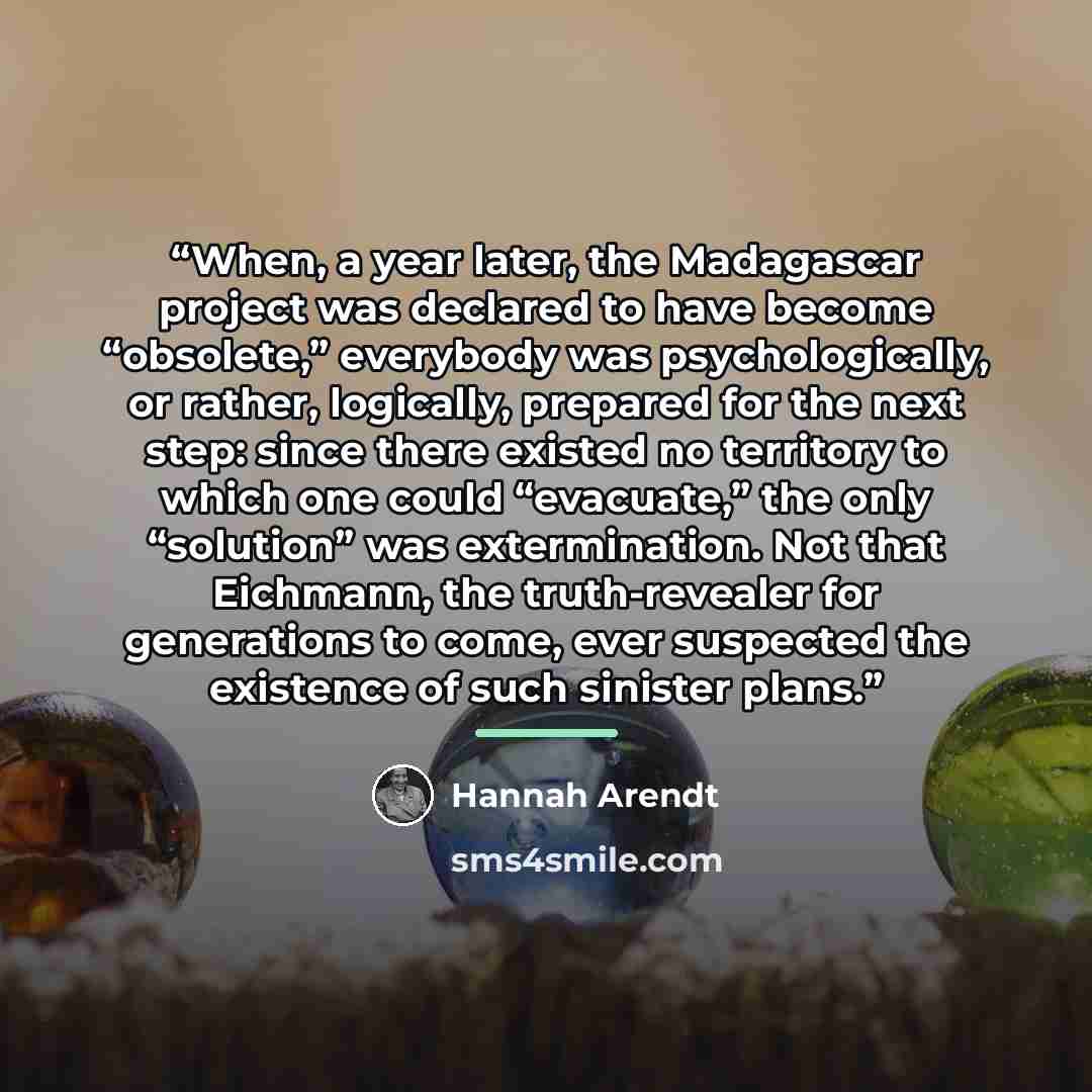“When, a year later, the Madagascar project was declared to have become “obsolete,” everybody was psychologically, or rather, logically, prepared for the next step: since there existed no territory to which one could “evacuate,” the only “solution” was extermination. Not that Eichmann, the…” quote by Hannah Arendt