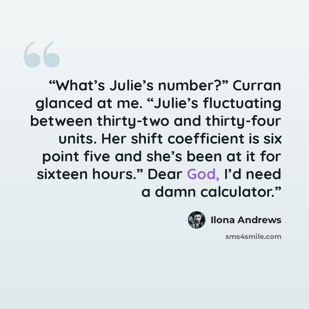“What’s Julie’s number?” Curran glanced at me. “Julie’s fluctuating between thirty-two and thirty-four units. Her shift coefficient is six point five and she’s been at it for sixteen hours.” Dear God, I’d need a damn calculator.” quote by Ilona Andrews