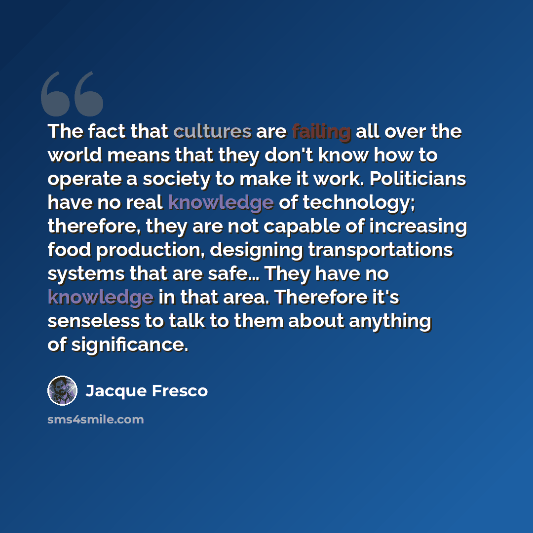 “The fact that cultures are failing all over the world means that they don't know how to operate a society to make it work. Politicians have no real knowledge of technology; therefore, they are not capable of increasing food production, designing transportations systems that are safe… They have no…” quote by Jacque Fresco