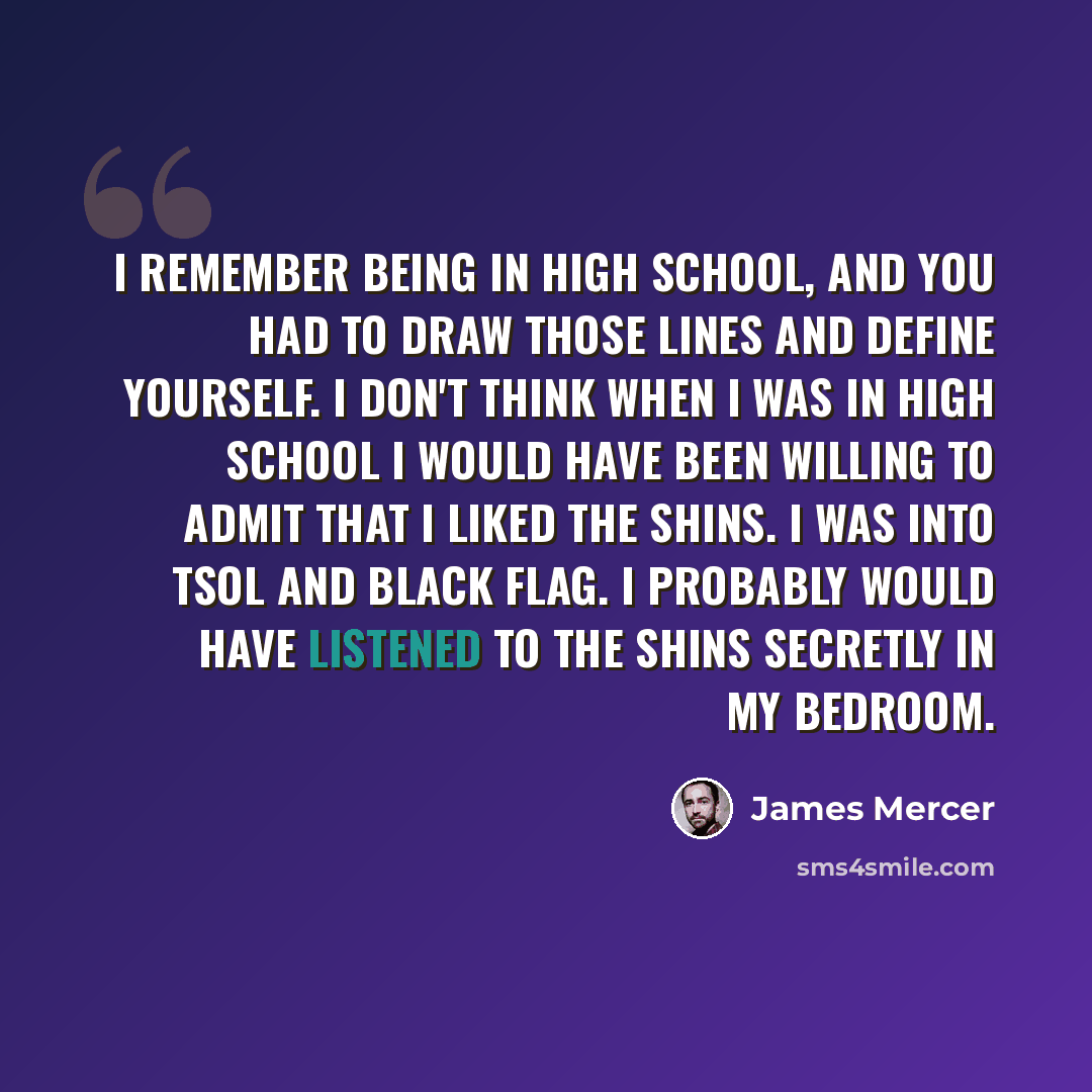 “I remember being in high school, and you had to draw those lines and define yourself. I don't think when I was in high school I would have been willing to admit that I liked the Shins. I was into TSOL and Black Flag. I probably would have listened to the Shins secretly in my bedroom.” quote by James Mercer
