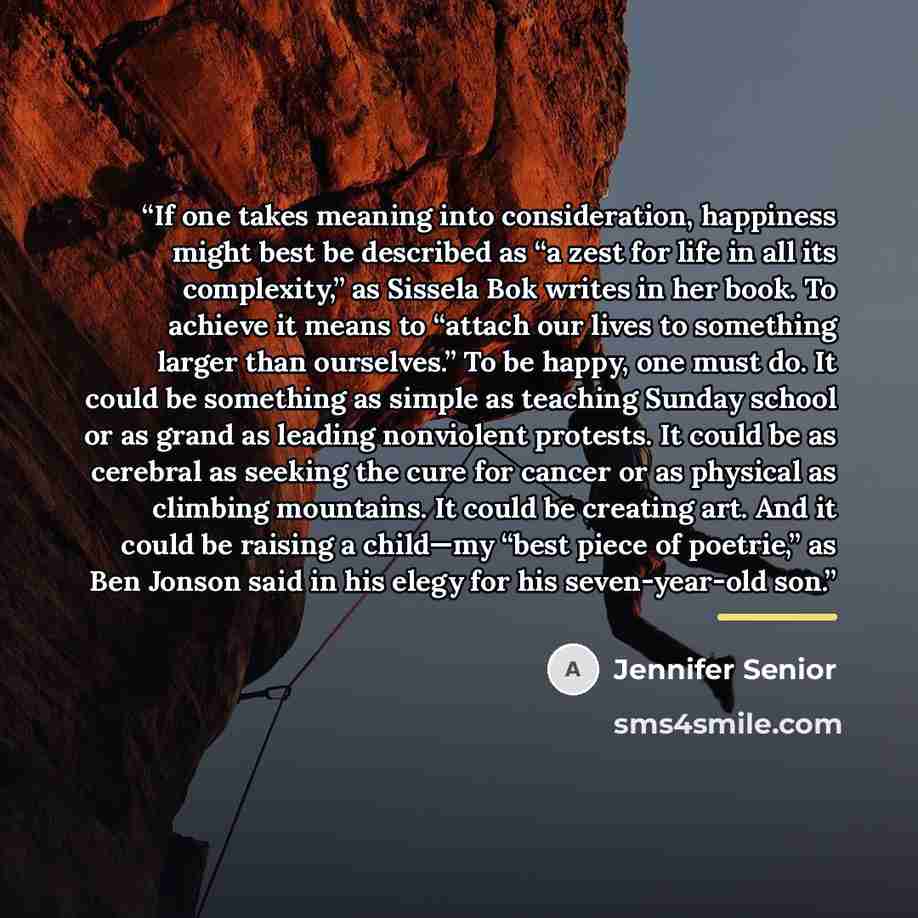 “If one takes meaning into consideration, happiness might best be described as “a zest for life in all its complexity,” as Sissela Bok writes in her book. To achieve it means to “attach our lives to something larger than ourselves.” To be happy, one must do. It could be something as simple as…” quote by Jennifer Senior