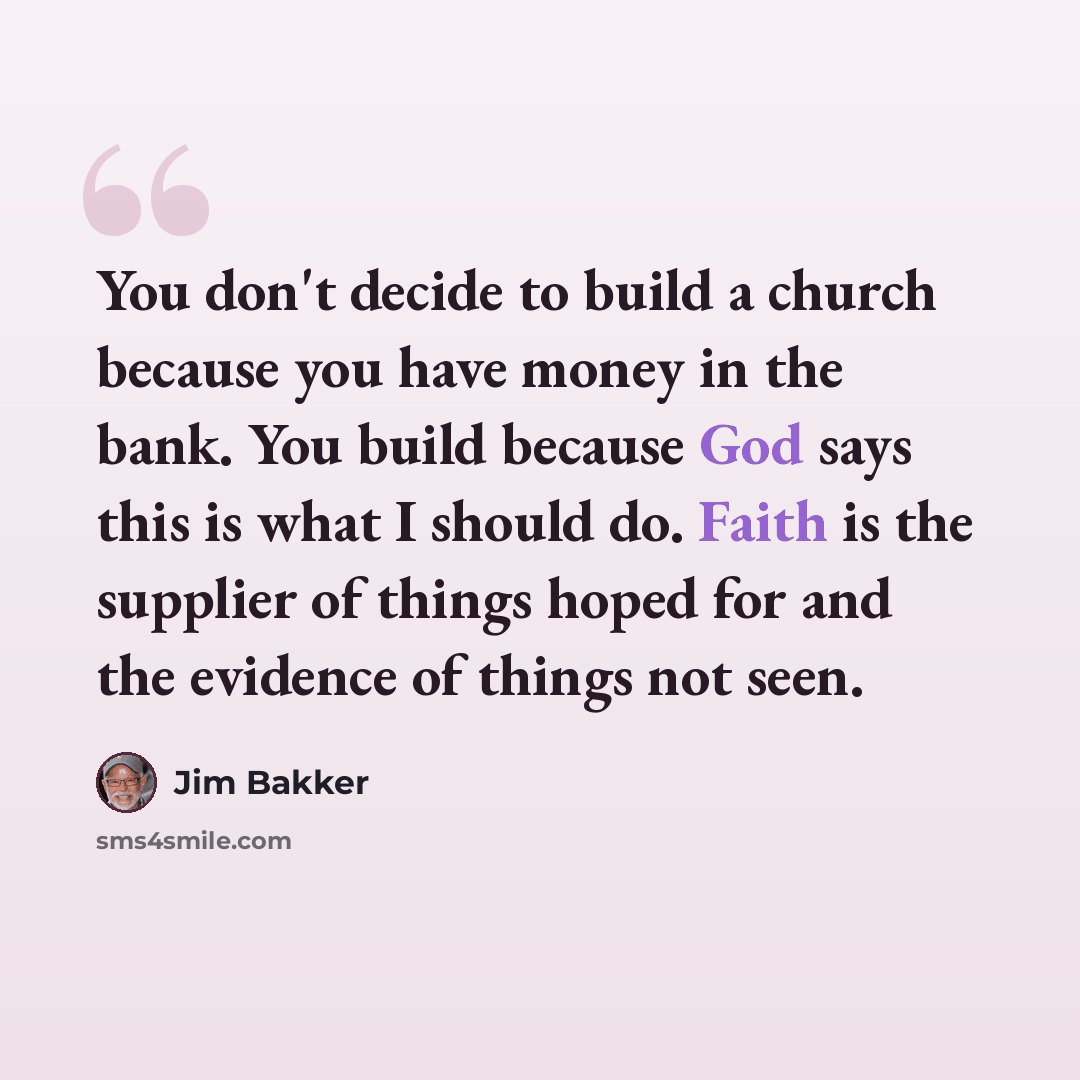 “You don't decide to build a church because you have money in the bank. You build because God says this is what I should do. Faith is the supplier of things hoped for and the evidence of things not seen.” quote by Jim Bakker