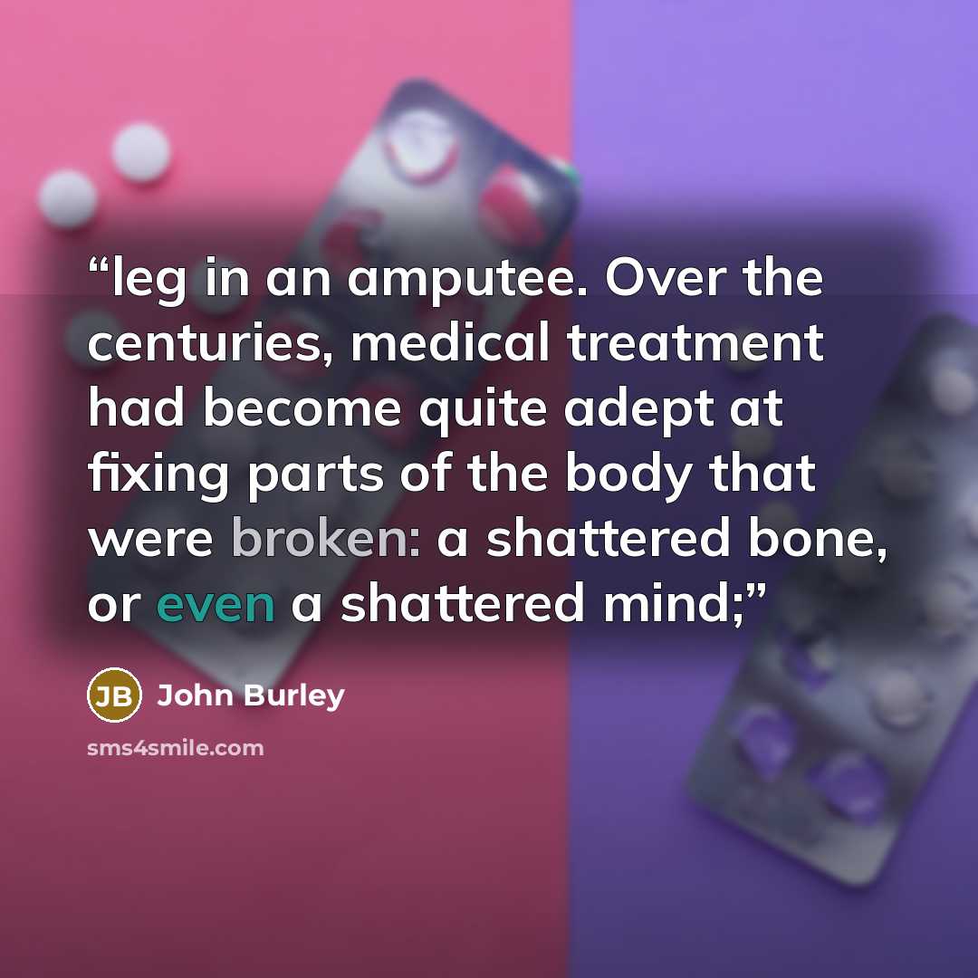 “leg in an amputee. Over the centuries, medical treatment had become quite adept at fixing parts of the body that were broken: a shattered bone, or even a shattered mind;” quote by John Burley