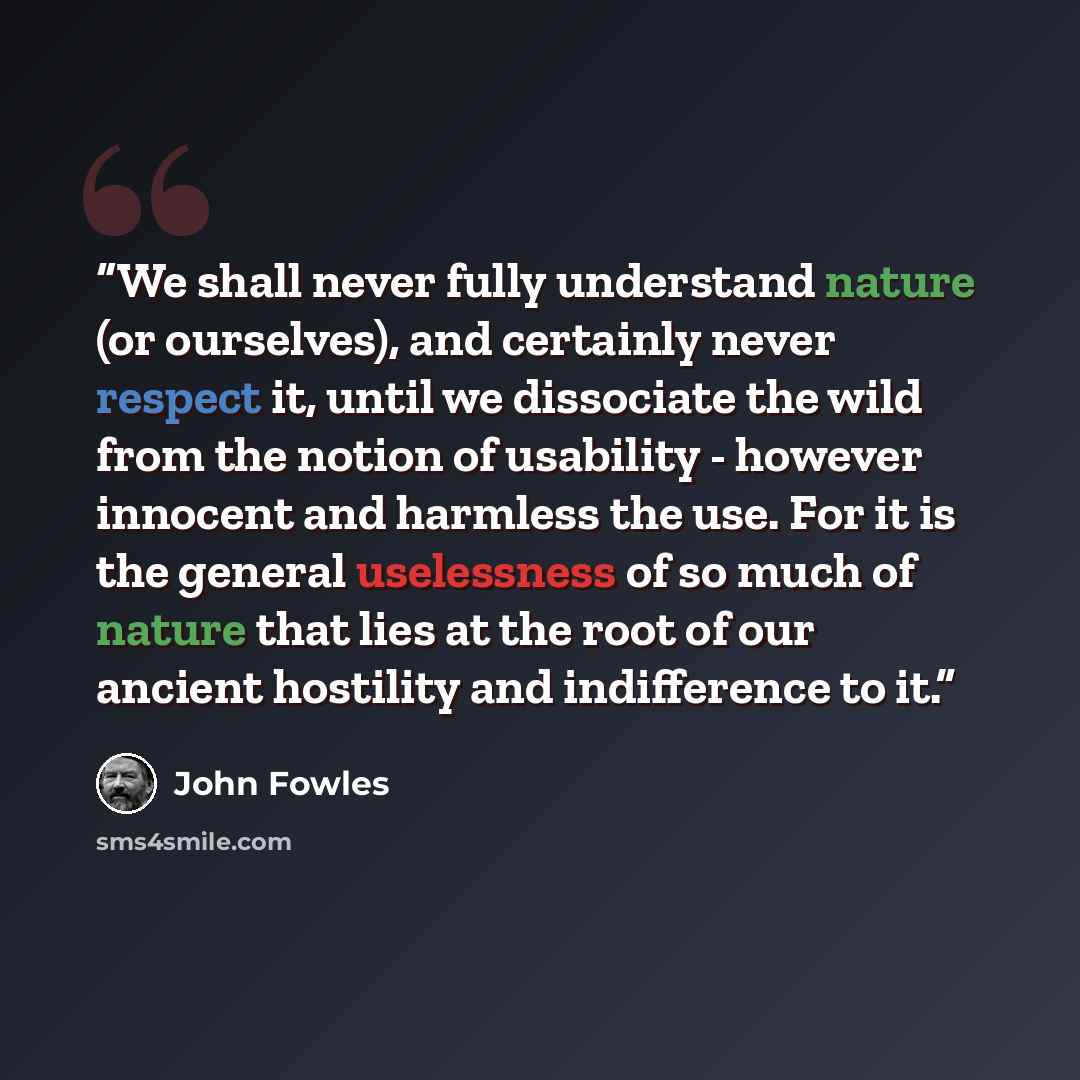 “We shall never fully understand nature (or ourselves), and certainly never respect it, until we dissociate the wild from the notion of usability - however innocent and harmless the use. For it is the general uselessness of so much of nature that lies at the root of our ancient hostility and…” quote by John Fowles